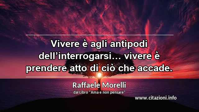 “Vivere è agli antipodi dell’interrogarsi… vivere è prendere atto di ciò che accade.”