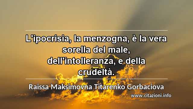 “L'ipocrisia, la menzogna, è la vera sorella del male, dell'intolleranza, e della crudeltà.”