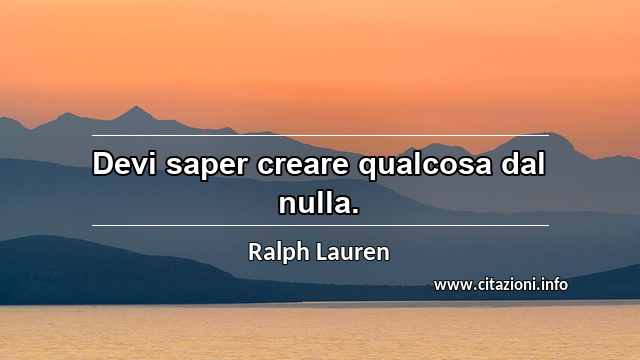 “Devi saper creare qualcosa dal nulla.”