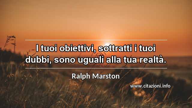 “I tuoi obiettivi, sottratti i tuoi dubbi, sono uguali alla tua realtà.”