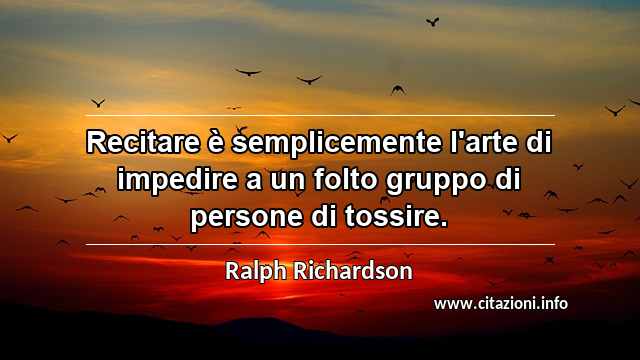 “Recitare è semplicemente l'arte di impedire a un folto gruppo di persone di tossire.”