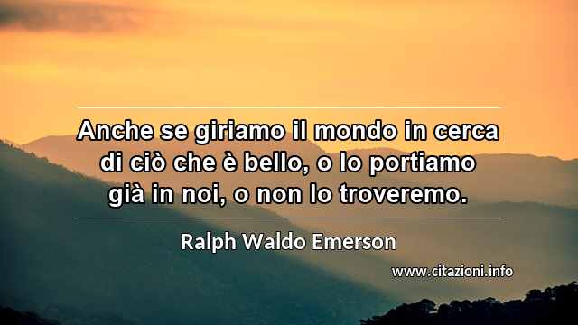 “Anche se giriamo il mondo in cerca di ciò che è bello, o lo portiamo già in noi, o non lo troveremo.”