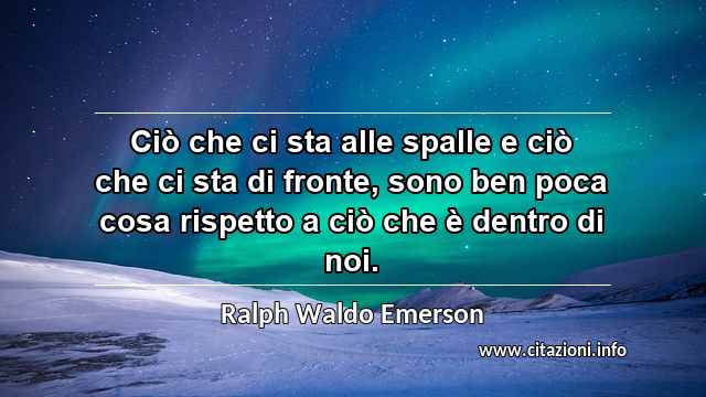 “Ciò che ci sta alle spalle e ciò che ci sta di fronte, sono ben poca cosa rispetto a ciò che è dentro di noi.”