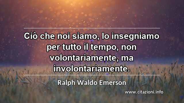 “Ciò che noi siamo, lo insegniamo per tutto il tempo, non volontariamente, ma involontariamente.”