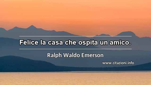 “Felice la casa che ospita un amico.”