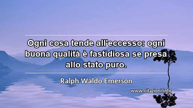 “Ogni cosa tende all'eccesso: ogni buona qualità è fastidiosa se presa allo stato puro.”