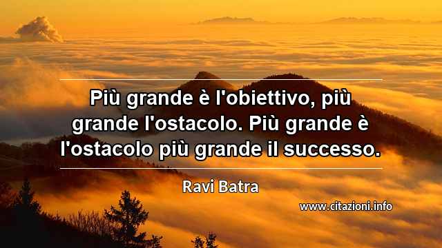 “Più grande è l'obiettivo, più grande l'ostacolo. Più grande è l'ostacolo più grande il successo.”