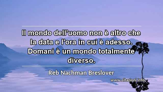 “Il mondo dell'uomo non è altro che la data e l'ora in cui è adesso. Domani è un mondo totalmente diverso.”