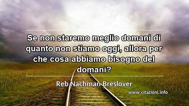 “Se non staremo meglio domani di quanto non stiamo oggi, allora per che cosa abbiamo bisogno del domani?”