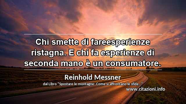 “Chi smette di fareesperienze ristagna. E chi fa esperienze di seconda mano è un consumatore.”