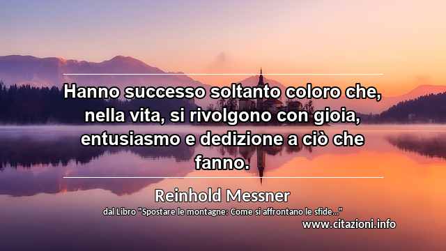 “Hanno successo soltanto coloro che, nella vita, si rivolgono con gioia, entusiasmo e dedizione a ciò che fanno.”