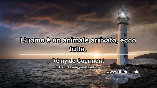 “L'uomo è un animale arrivato, ecco tutto.”