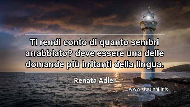 “Ti rendi conto di quanto sembri arrabbiato? deve essere una delle domande più irritanti della lingua.”