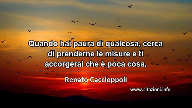 “Quando hai paura di qualcosa, cerca di prenderne le misure e ti accorgerai che è poca cosa.”