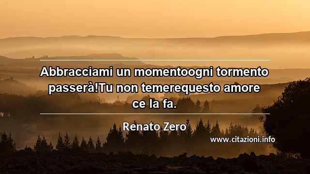 “Abbracciami un momentoogni tormento passerà!Tu non temerequesto amore ce la fa.”