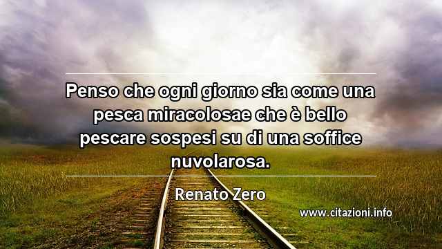 “Penso che ogni giorno sia come una pesca miracolosae che è bello pescare sospesi su di una soffice nuvolarosa.”
