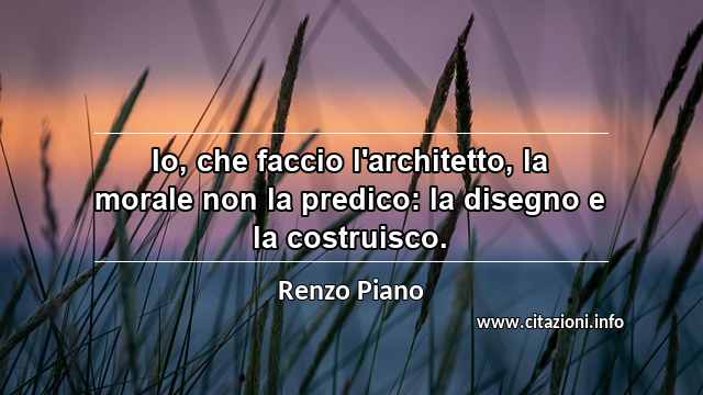 “Io, che faccio l'architetto, la morale non la predico: la disegno e la costruisco.”