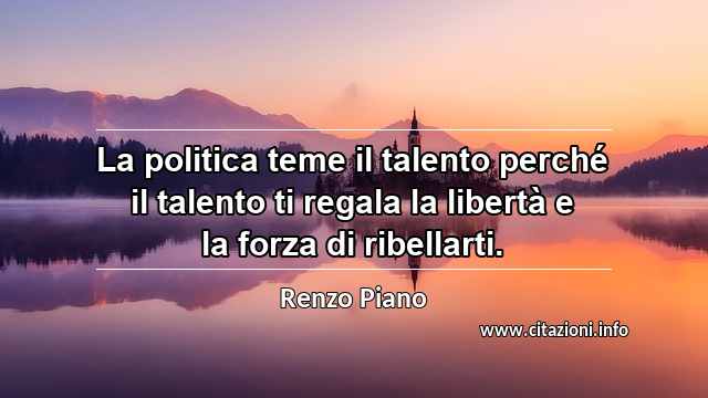 “La politica teme il talento perché il talento ti regala la libertà e la forza di ribellarti.”