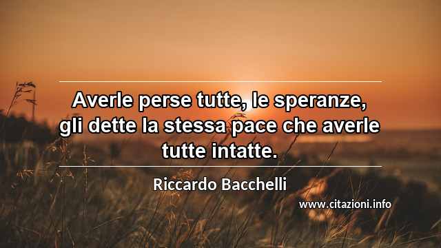 “Averle perse tutte, le speranze, gli dette la stessa pace che averle tutte intatte.”