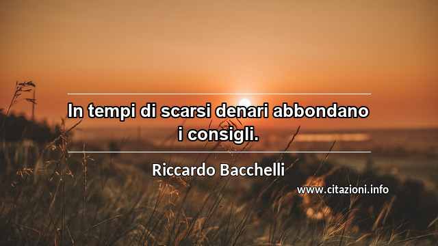 “In tempi di scarsi denari abbondano i consigli.”