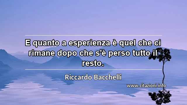 “E quanto a esperienza è quel che ci rimane dopo che s'è perso tutto il resto.”