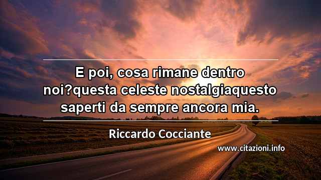 “E poi, cosa rimane dentro noi?questa celeste nostalgiaquesto saperti da sempre ancora mia.”