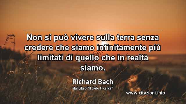 “Non si può vivere sulla terra senza credere che siamo infinitamente più limitati di quello che in realtà siamo.”