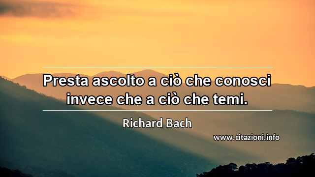 “Presta ascolto a ciò che conosci invece che a ciò che temi.”