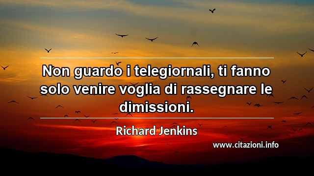 “Non guardo i telegiornali, ti fanno solo venire voglia di rassegnare le dimissioni.”