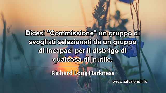 Dicesi "Commissione" un gruppo di svogliati selezionati da un gruppo di incapaci per il disbrigo di qualcosa di inutile.
