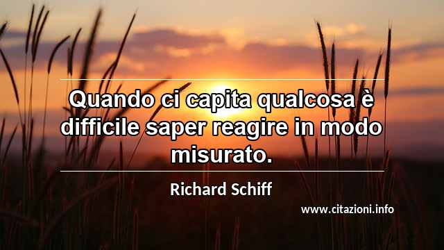 “Quando ci capita qualcosa è difficile saper reagire in modo misurato.”