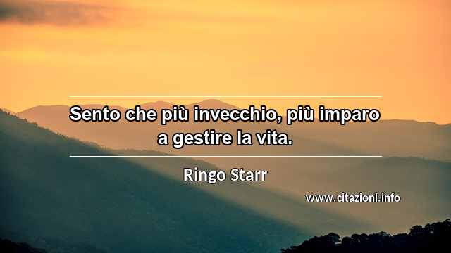 “Sento che più invecchio, più imparo a gestire la vita.”