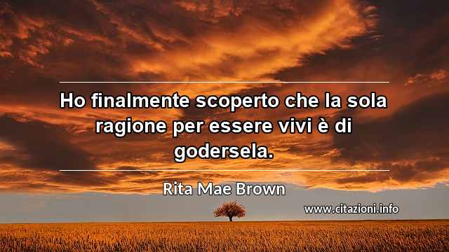 “Ho finalmente scoperto che la sola ragione per essere vivi è di godersela.”