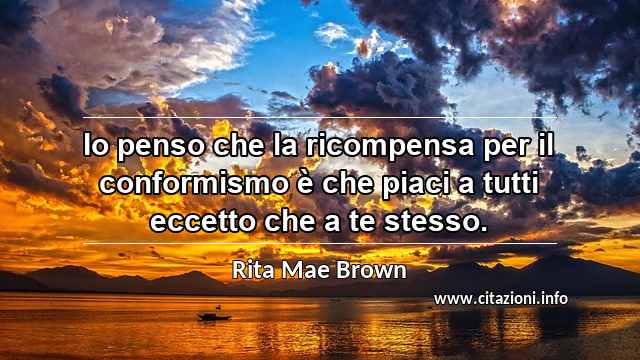 “Io penso che la ricompensa per il conformismo è che piaci a tutti eccetto che a te stesso.”