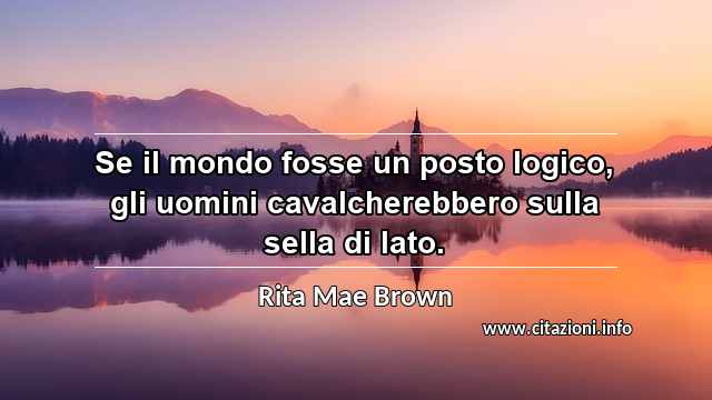 “Se il mondo fosse un posto logico, gli uomini cavalcherebbero sulla sella di lato.”