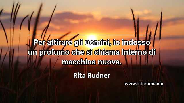 “Per attirare gli uomini, io indosso un profumo che si chiama Interno di macchina nuova.”