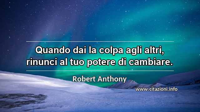 “Quando dai la colpa agli altri, rinunci al tuo potere di cambiare.”