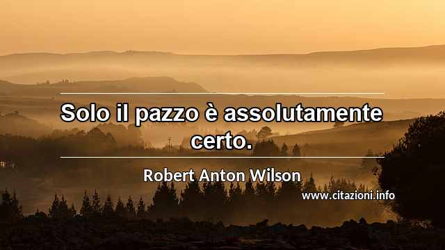 “Solo il pazzo è assolutamente certo.”