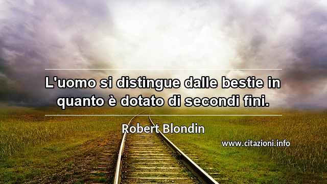 “L'uomo si distingue dalle bestie in quanto è dotato di secondi fini.”