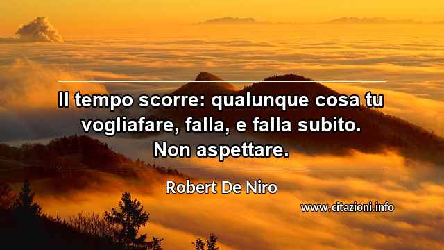 “Il tempo scorre: qualunque cosa tu vogliafare, falla, e falla subito. Non aspettare.”