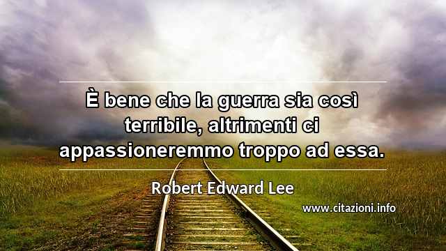 “È bene che la guerra sia così terribile, altrimenti ci appassioneremmo troppo ad essa.”