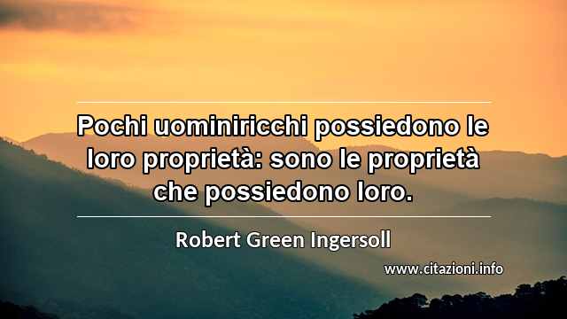 “Pochi uominiricchi possiedono le loro proprietà: sono le proprietà che possiedono loro.”