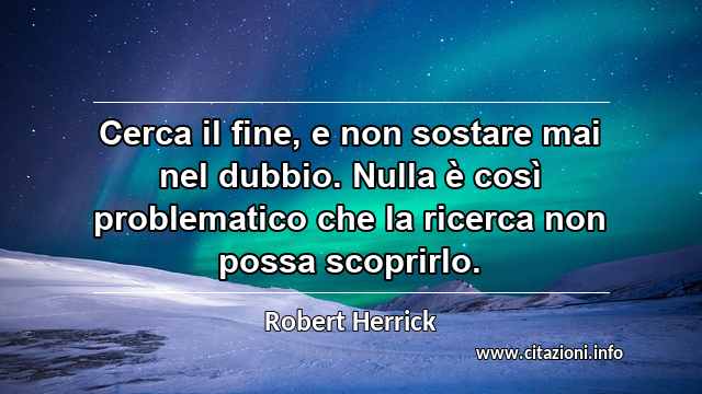 “Cerca il fine, e non sostare mai nel dubbio. Nulla è così problematico che la ricerca non possa scoprirlo.”
