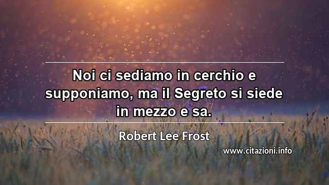 “Noi ci sediamo in cerchio e supponiamo, ma il Segreto si siede in mezzo e sa.”