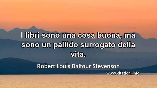 “I libri sono una cosa buona, ma sono un pallido surrogato della vita.”