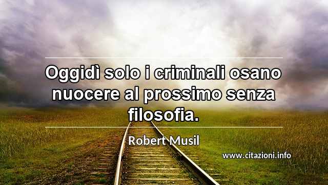 “Oggidì solo i criminali osano nuocere al prossimo senza filosofia.”