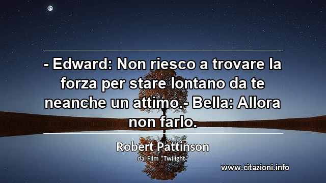 “- Edward: Non riesco a trovare la forza per stare lontano da te neanche un attimo.- Bella: Allora non farlo.”