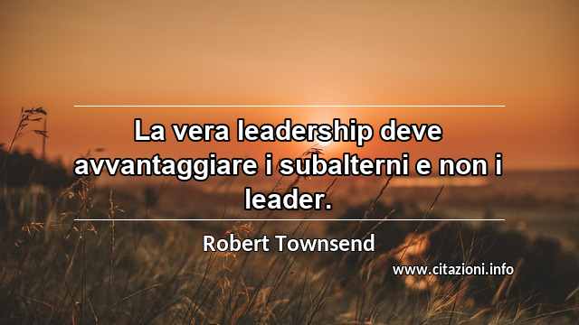 “La vera leadership deve avvantaggiare i subalterni e non i leader.”