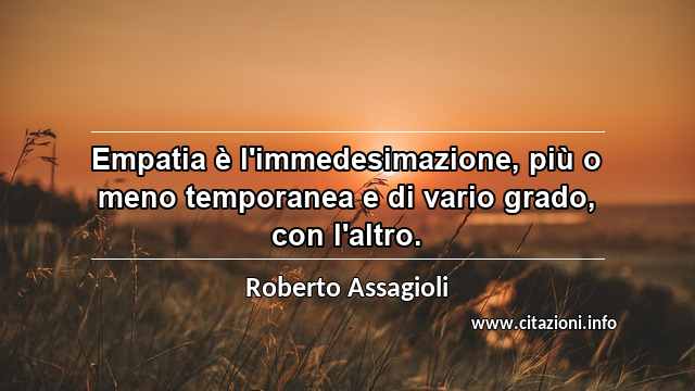 “Empatia è l'immedesimazione, più o meno temporanea e di vario grado, con l'altro.”