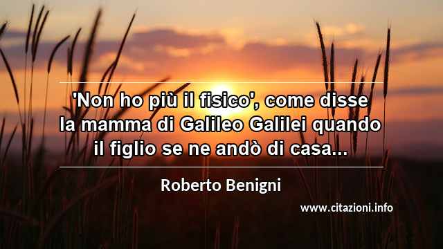 “'Non ho più il fisico', come disse la mamma di Galileo Galilei quando il figlio se ne andò di casa...”